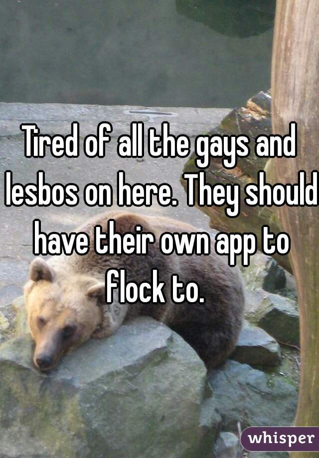 Tired of all the gays and lesbos on here. They should have their own app to flock to.  