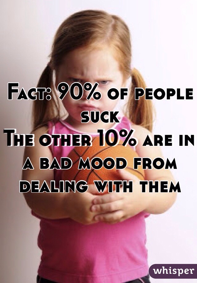 Fact: 90% of people suck
The other 10% are in a bad mood from dealing with them 