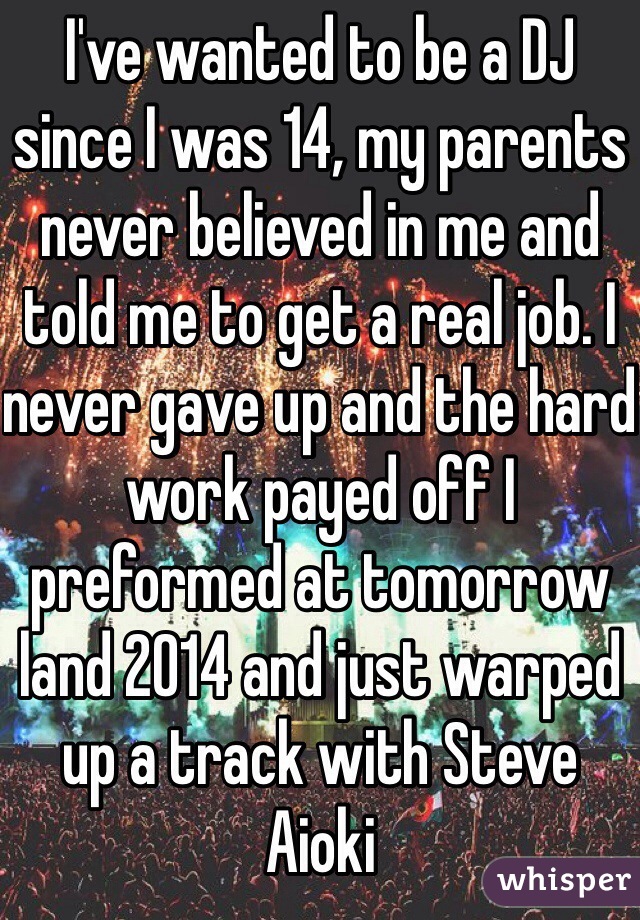 I've wanted to be a DJ since I was 14, my parents never believed in me and told me to get a real job. I never gave up and the hard work payed off I preformed at tomorrow land 2014 and just warped up a track with Steve Aioki 