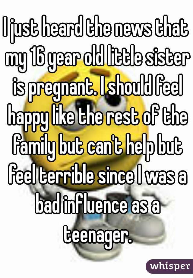 I just heard the news that my 16 year old little sister is pregnant. I should feel happy like the rest of the family but can't help but feel terrible since I was a bad influence as a teenager.