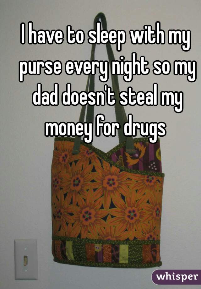 I have to sleep with my purse every night so my dad doesn't steal my money for drugs 