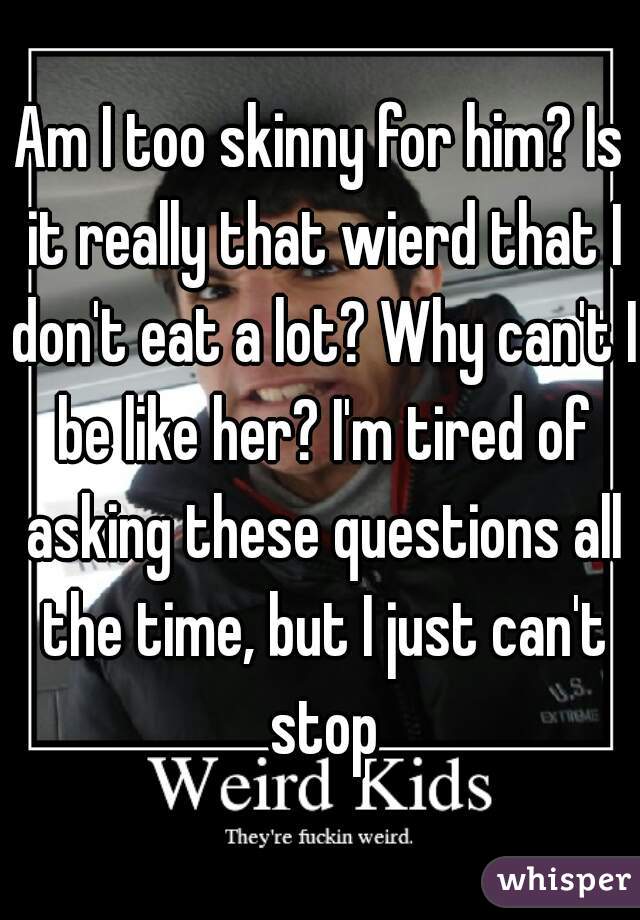 Am I too skinny for him? Is it really that wierd that I don't eat a lot? Why can't I be like her? I'm tired of asking these questions all the time, but I just can't stop
