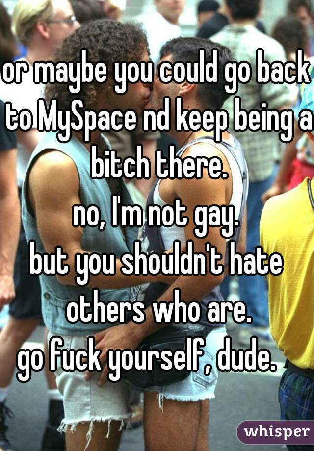 or maybe you could go back to MySpace nd keep being a bitch there.
no, I'm not gay.
but you shouldn't hate others who are.
go fuck yourself, dude.   