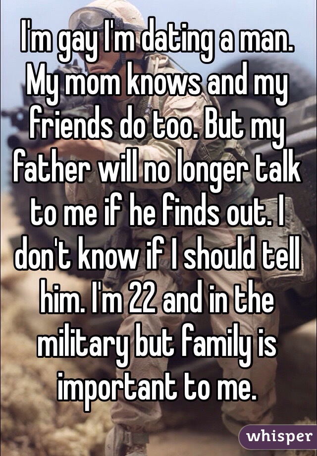I'm gay I'm dating a man.  My mom knows and my friends do too. But my father will no longer talk to me if he finds out. I don't know if I should tell him. I'm 22 and in the military but family is important to me. 