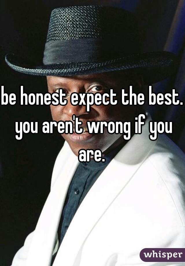 be honest expect the best. you aren't wrong if you are. 