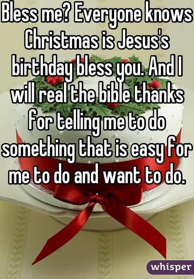 Bless me? Everyone knows Christmas is Jesus's birthday bless you. And I will real the bible thanks for telling me to do something that is easy for me to do and want to do. 