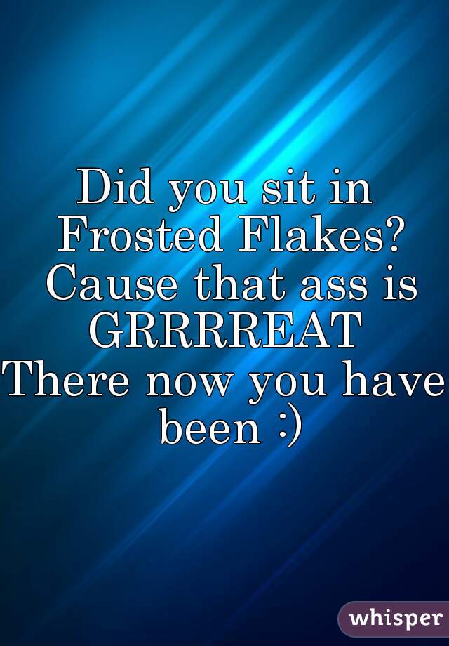 Did you sit in Frosted Flakes? Cause that ass is GRRRREAT 
There now you have been :)