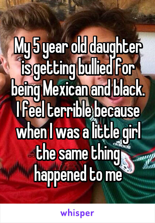 My 5 year old daughter is getting bullied for being Mexican and black. I feel terrible because when I was a little girl the same thing happened to me