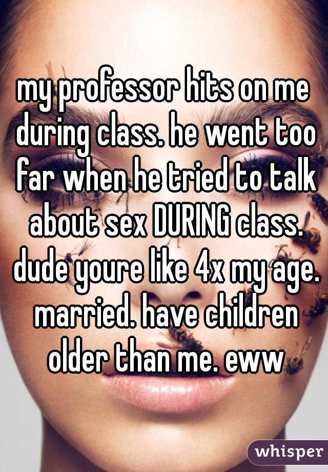 my professor hits on me during class. he went too far when he tried to talk about sex DURING class. dude youre like 4x my age. married. have children older than me. eww