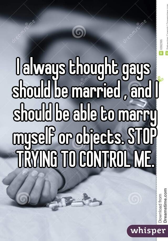 I always thought gays should be married , and I should be able to marry myself or objects. STOP TRYING TO CONTROL ME.