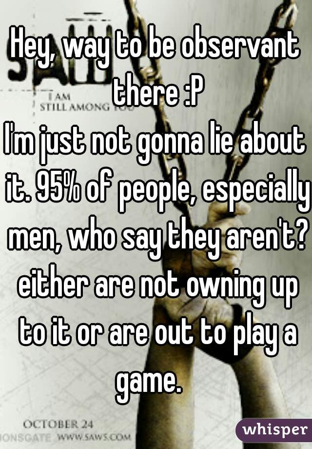 Hey, way to be observant there :P
I'm just not gonna lie about it. 95% of people, especially men, who say they aren't? either are not owning up to it or are out to play a game.   