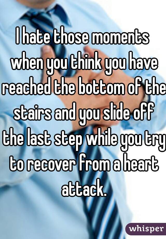 I hate those moments when you think you have reached the bottom of the stairs and you slide off the last step while you try to recover from a heart attack.