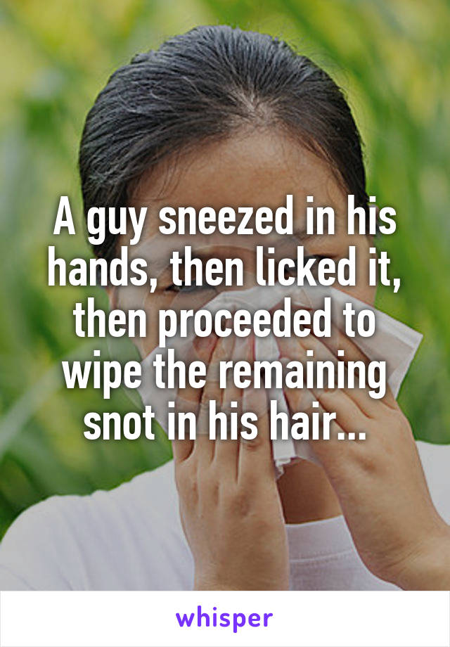 A guy sneezed in his hands, then licked it, then proceeded to wipe the remaining snot in his hair...