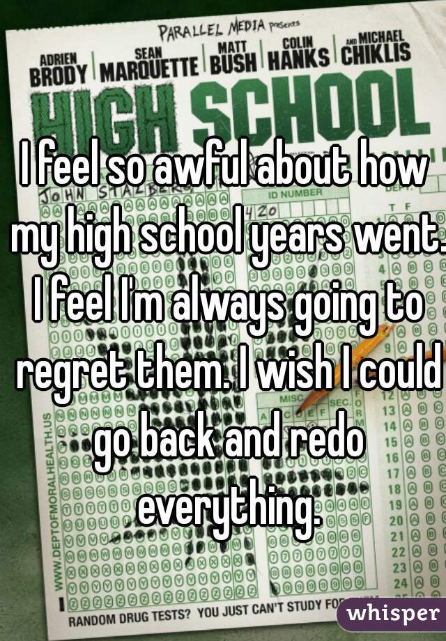 I feel so awful about how my high school years went. I feel I'm always going to regret them. I wish I could go back and redo everything.
