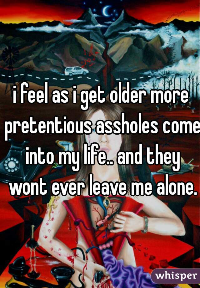 i feel as i get older more pretentious assholes come into my life.. and they wont ever leave me alone.