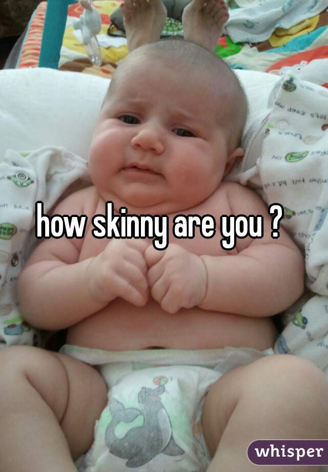 how skinny are you ? 