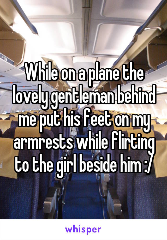 While on a plane the lovely gentleman behind me put his feet on my armrests while flirting to the girl beside him :/