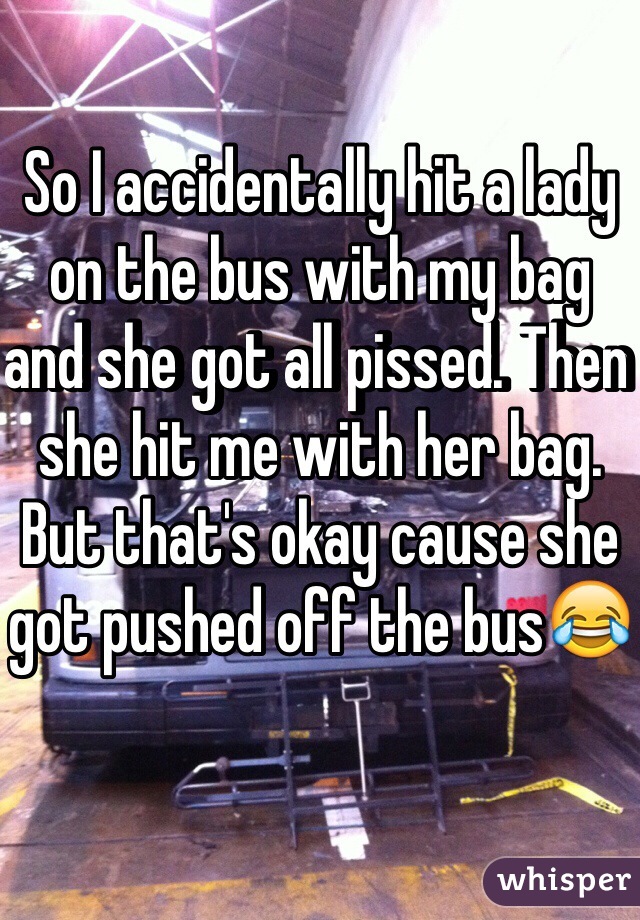 So I accidentally hit a lady on the bus with my bag and she got all pissed. Then she hit me with her bag. But that's okay cause she got pushed off the bus😂