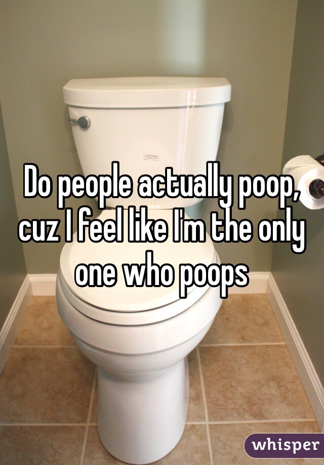 Do people actually poop, cuz I feel like I'm the only one who poops