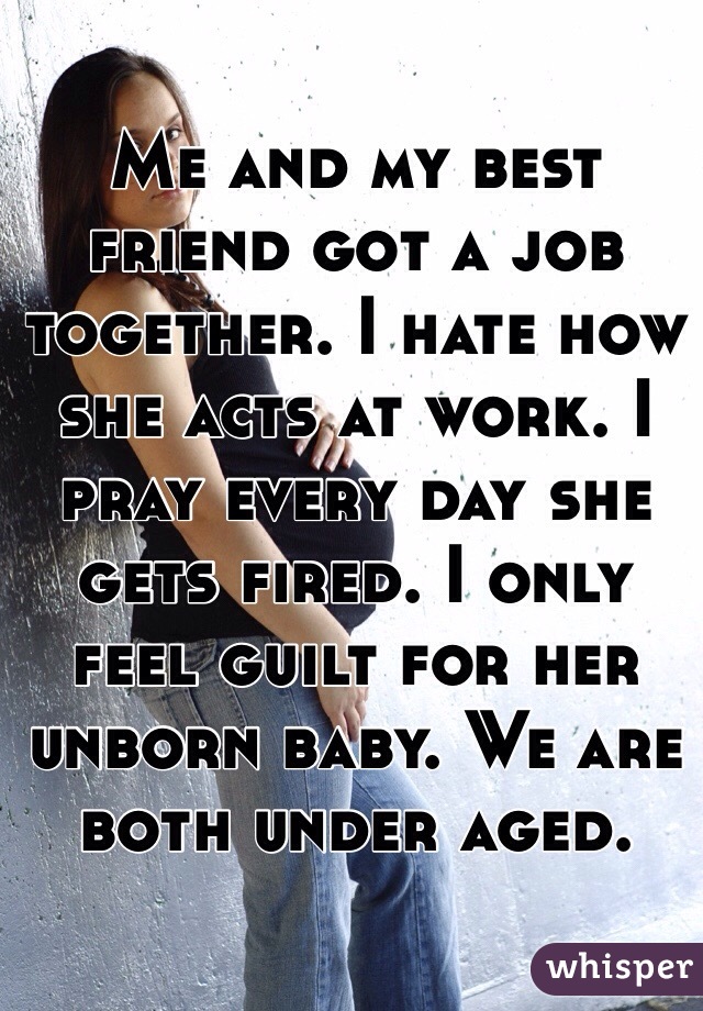 Me and my best friend got a job together. I hate how she acts at work. I pray every day she gets fired. I only feel guilt for her unborn baby. We are both under aged. 