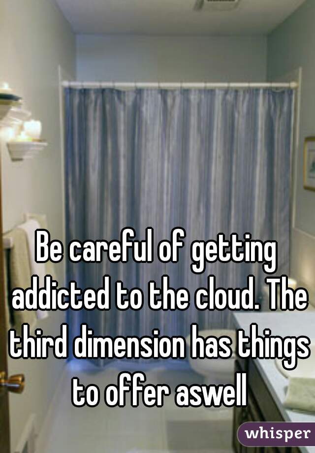 Be careful of getting addicted to the cloud. The third dimension has things to offer aswell