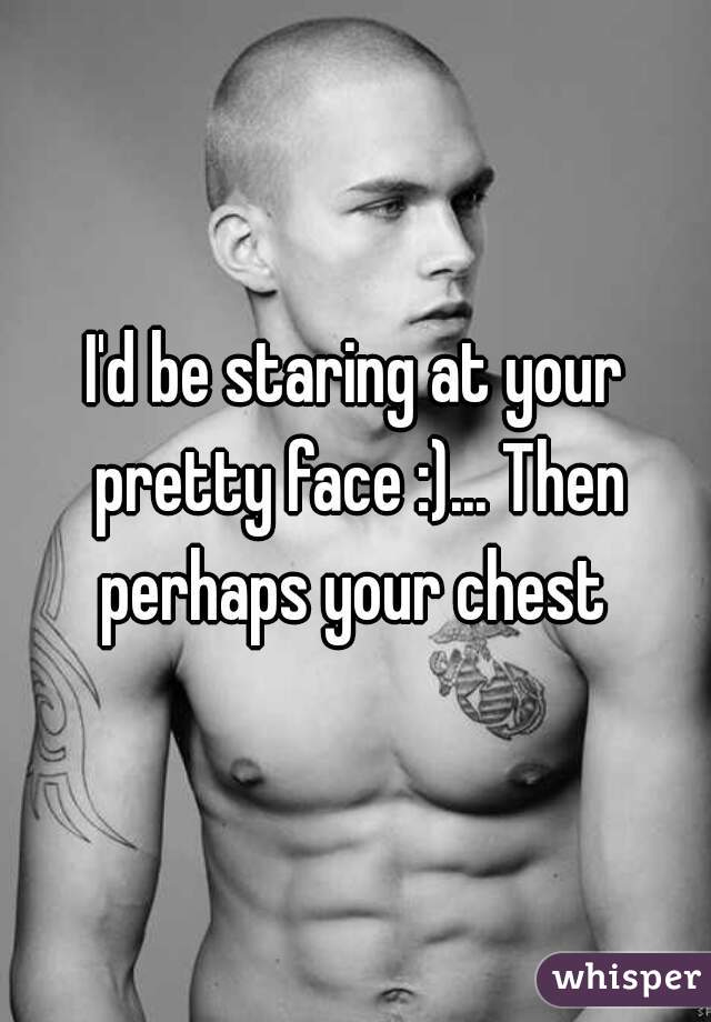 I'd be staring at your pretty face :)... Then perhaps your chest 