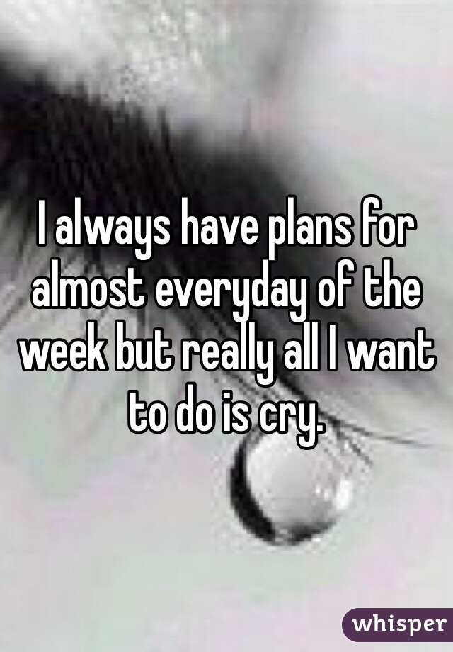 I always have plans for almost everyday of the week but really all I want to do is cry.