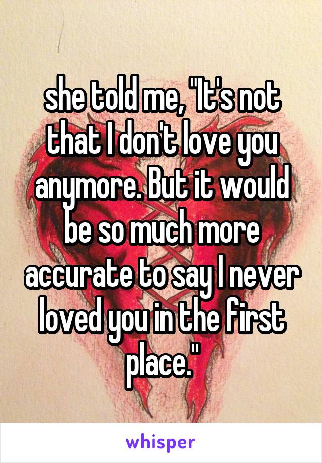 she told me, "It's not that I don't love you anymore. But it would be so much more accurate to say I never loved you in the first place."