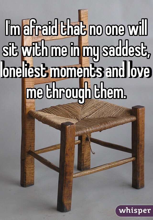 I'm afraid that no one will sit with me in my saddest, loneliest moments and love me through them.