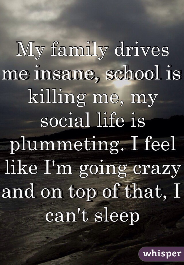 My family drives me insane, school is killing me, my social life is plummeting. I feel like I'm going crazy and on top of that, I can't sleep 