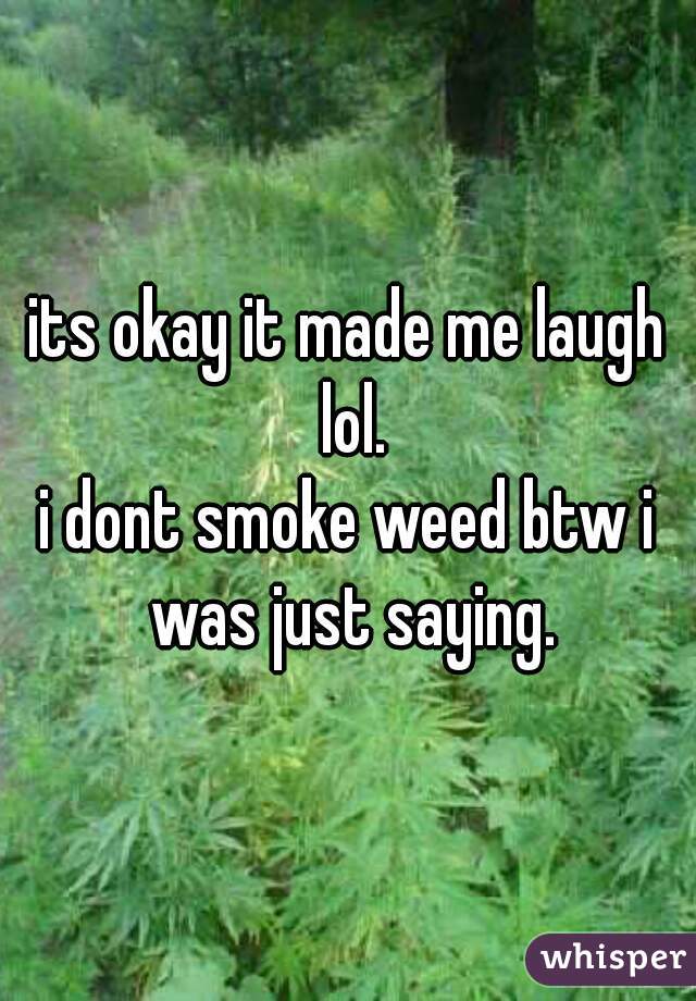 its okay it made me laugh lol.
i dont smoke weed btw i was just saying.