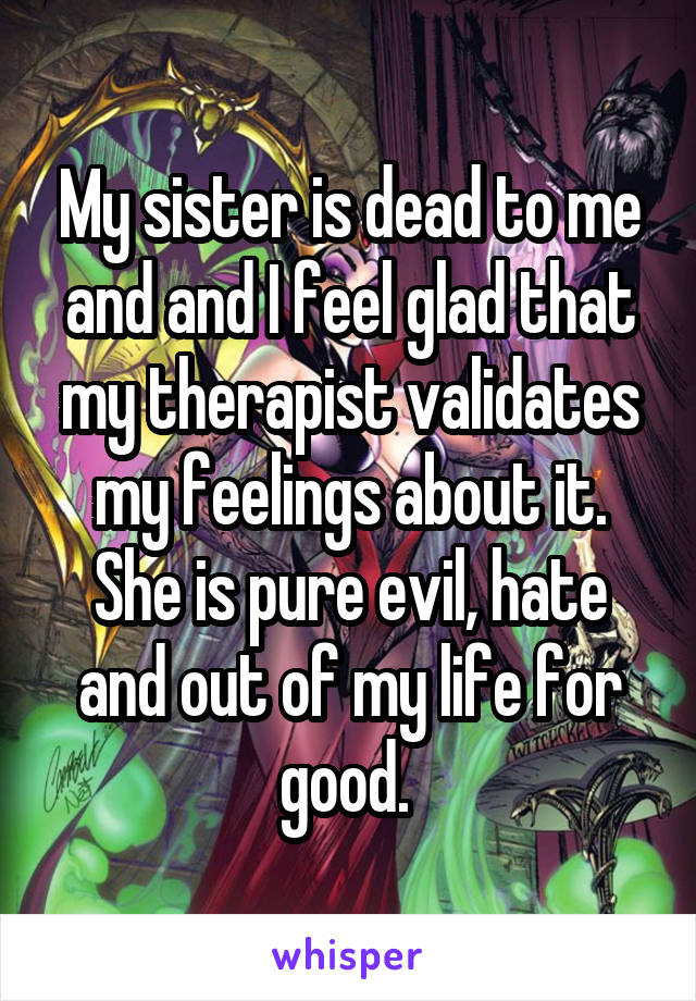 My sister is dead to me and and I feel glad that my therapist validates my feelings about it. She is pure evil, hate and out of my life for good. 