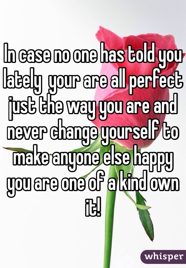 In case no one has told you lately  your are all perfect just the way you are and never change yourself to make anyone else happy you are one of a kind own it!