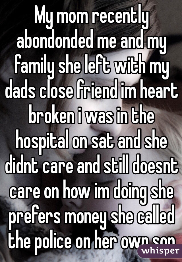 My mom recently abondonded me and my family she left with my dads close friend im heart broken i was in the hospital on sat and she didnt care and still doesnt care on how im doing she prefers money she called the police on her own son