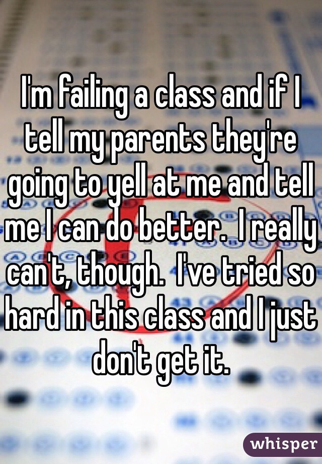 I'm failing a class and if I tell my parents they're going to yell at me and tell me I can do better.  I really can't, though.  I've tried so hard in this class and I just don't get it.