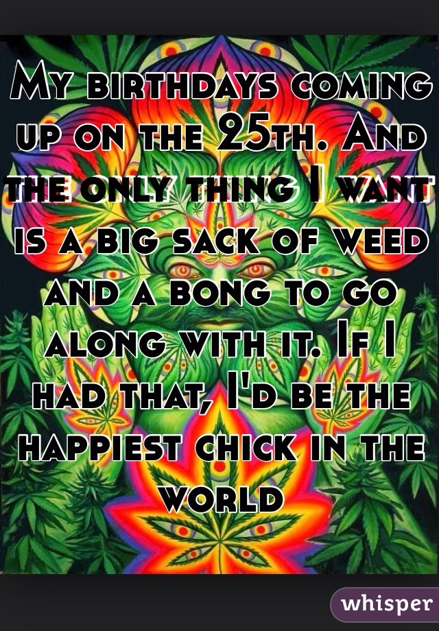 My birthdays coming up on the 25th. And the only thing I want is a big sack of weed and a bong to go along with it. If I had that, I'd be the happiest chick in the world 