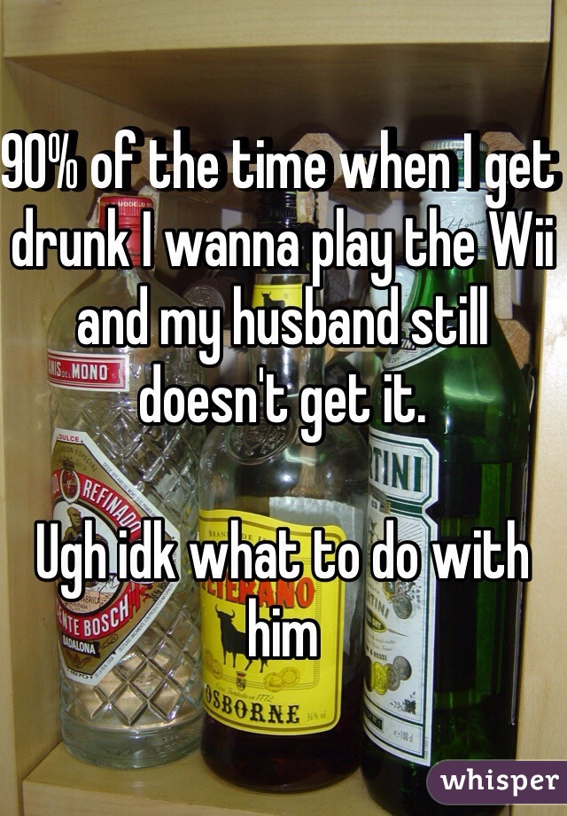 90% of the time when I get drunk I wanna play the Wii and my husband still doesn't get it. 

Ugh idk what to do with him