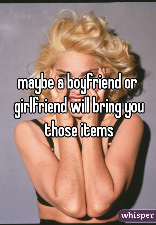 maybe a boyfriend or girlfriend will bring you those items