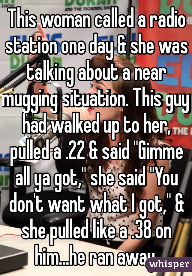 This woman called a radio station one day & she was talking about a near mugging situation. This guy had walked up to her, pulled a .22 & said "Gimme all ya got," she said "You don't want what I got," & she pulled like a .38 on him...he ran away.