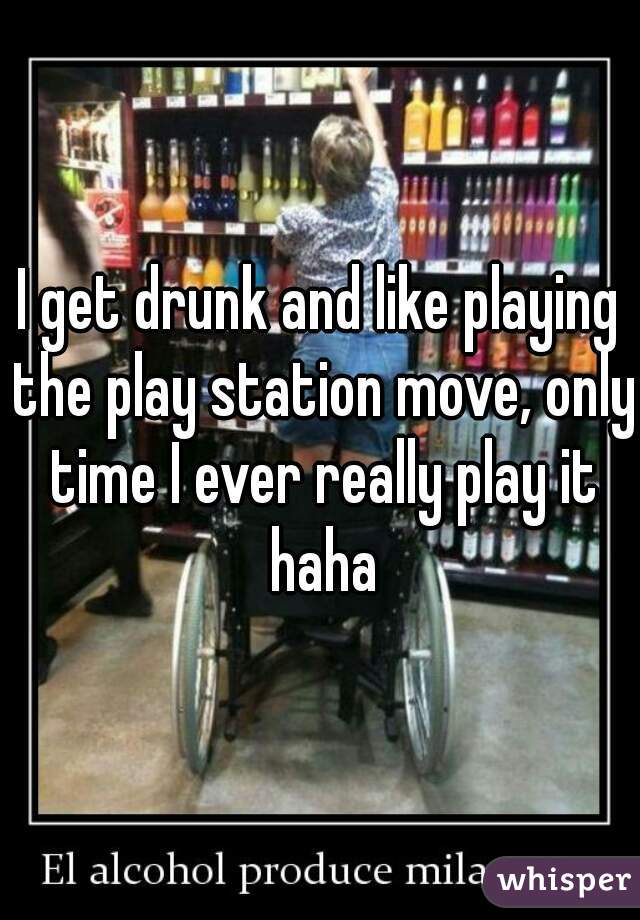 I get drunk and like playing the play station move, only time I ever really play it haha