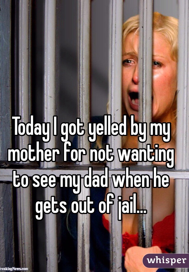 Today I got yelled by my mother for not wanting to see my dad when he gets out of jail…