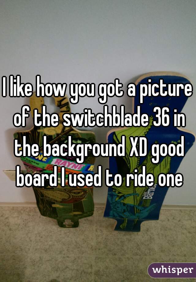 I like how you got a picture of the switchblade 36 in the background XD good board I used to ride one