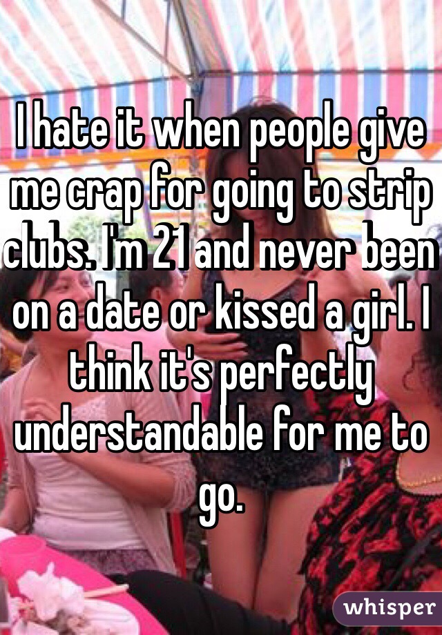I hate it when people give me crap for going to strip clubs. I'm 21 and never been on a date or kissed a girl. I think it's perfectly understandable for me to go.