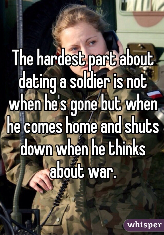 The hardest part about dating a soldier is not when he's gone but when he comes home and shuts down when he thinks about war. 