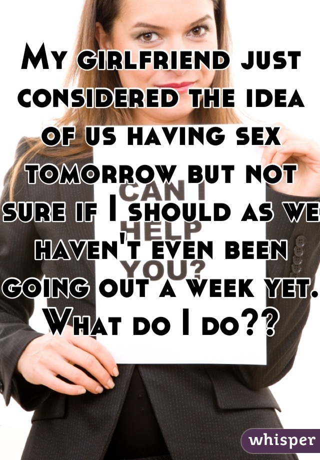 My girlfriend just considered the idea of us having sex tomorrow but not sure if I should as we haven't even been going out a week yet. What do I do??