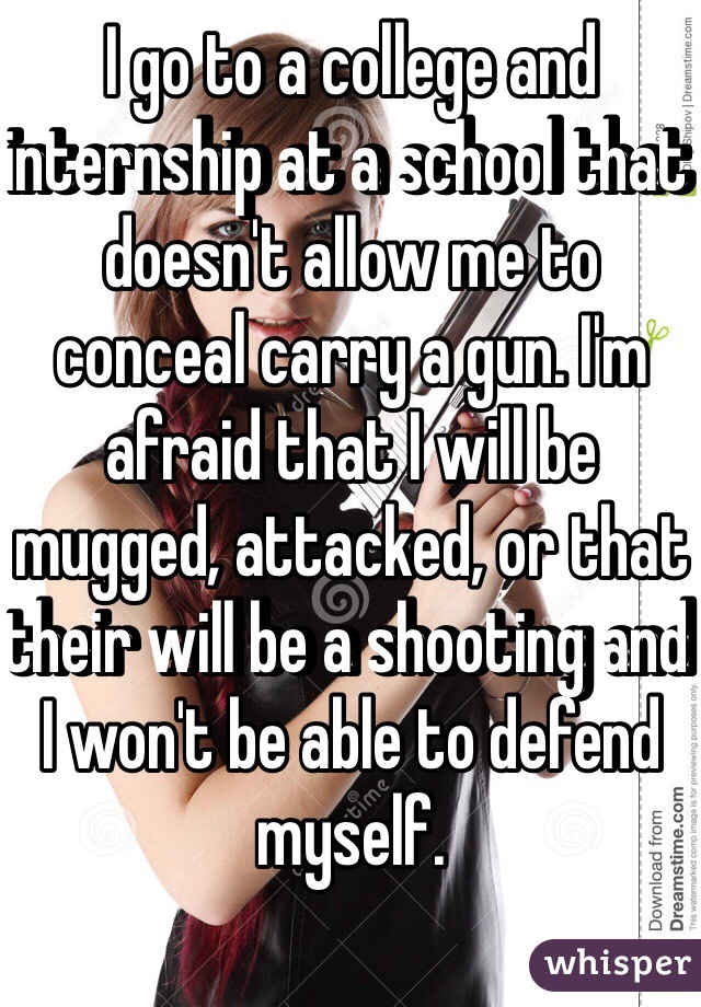 I go to a college and internship at a school that doesn't allow me to conceal carry a gun. I'm afraid that I will be mugged, attacked, or that their will be a shooting and I won't be able to defend myself. 