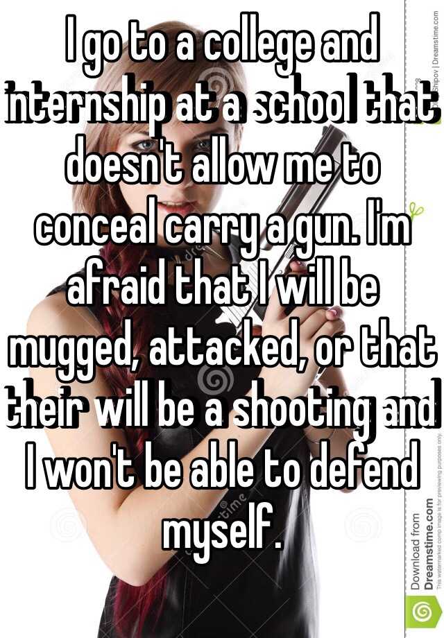 I go to a college and internship at a school that doesn't allow me to conceal carry a gun. I'm afraid that I will be mugged, attacked, or that their will be a shooting and I won't be able to defend myself. 