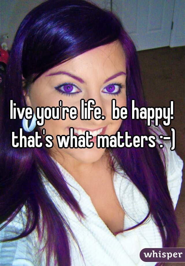live you're life.  be happy! that's what matters :-)