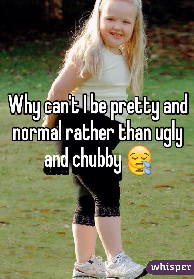 Why can't I be pretty and normal rather than ugly and chubby 😪