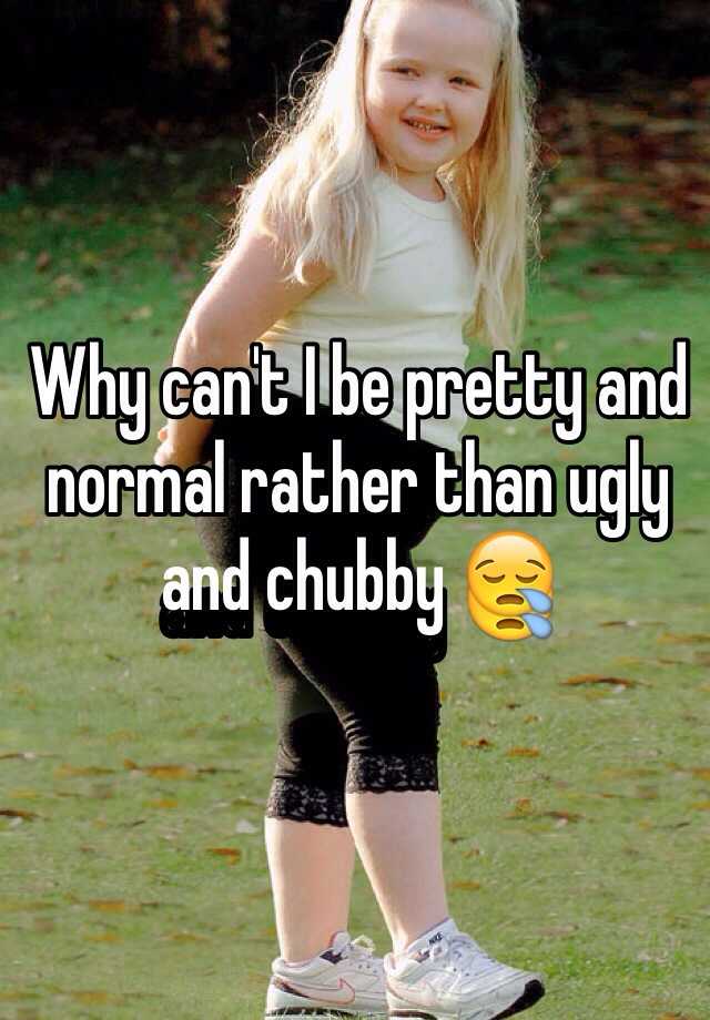 Why can't I be pretty and normal rather than ugly and chubby 😪